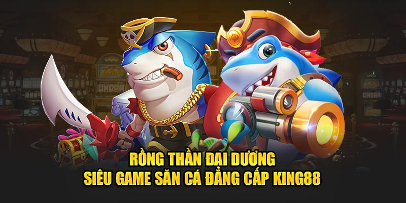 Rồng Thần Đại Dương - Siêu game săn cá đẳng cấp King88